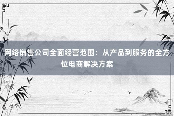 网络销售公司全面经营范围：从产品到服务的全方位电商解决方案