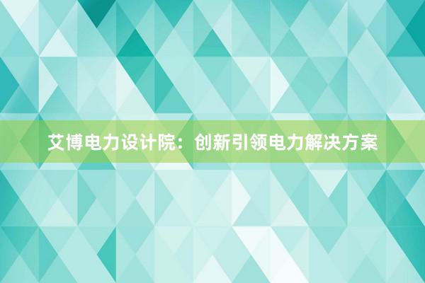 艾博电力设计院：创新引领电力解决方案